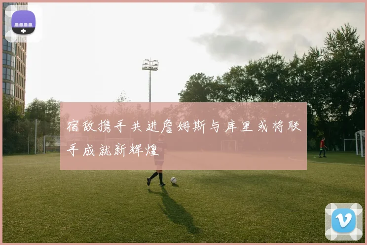 宿敌携手共进詹姆斯与库里或将联手成就新辉煌